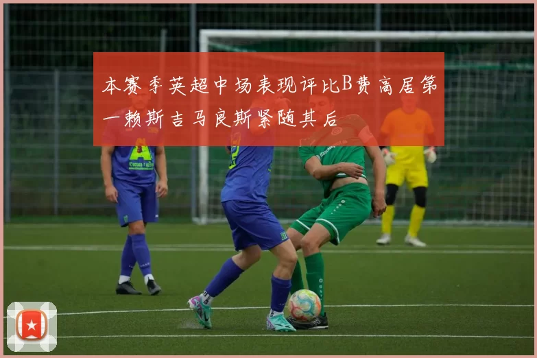 本赛季英超中场表现评比B费高居第一赖斯吉马良斯紧随其后