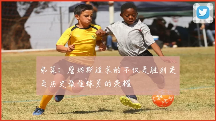 弗莱：詹姆斯追求的不仅是胜利更是历史最佳球员的荣耀