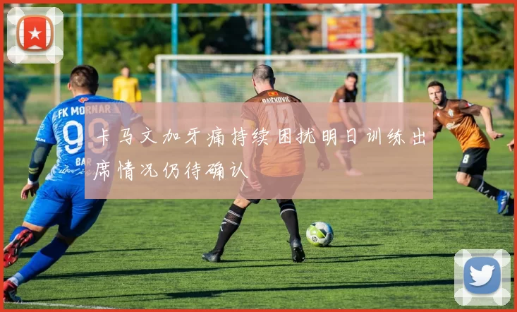 卡马文加牙痛持续困扰明日训练出席情况仍待确认