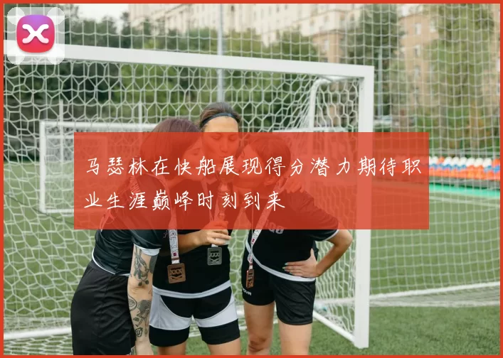 马瑟林在快船展现得分潜力期待职业生涯巅峰时刻到来