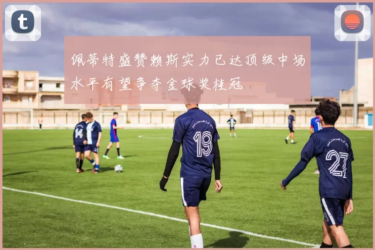 佩蒂特盛赞赖斯实力已达顶级中场水平有望争夺金球奖桂冠