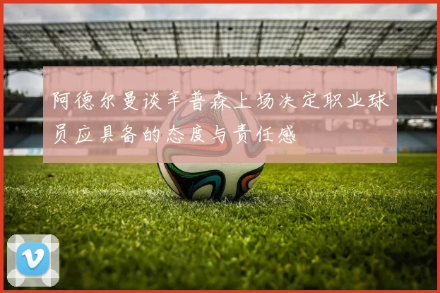 阿德尔曼谈辛普森上场决定职业球员应具备的态度与责任感