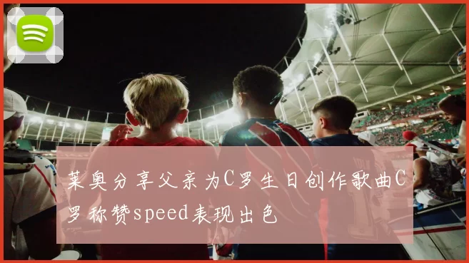 莱奥分享父亲为C罗生日创作歌曲C罗称赞speed表现出色
