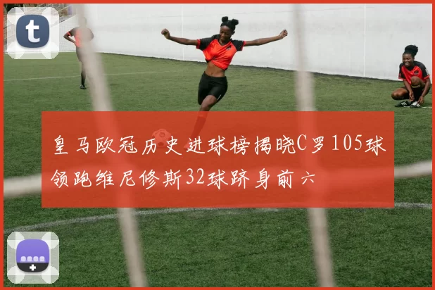 皇马欧冠历史进球榜揭晓C罗105球领跑维尼修斯32球跻身前六