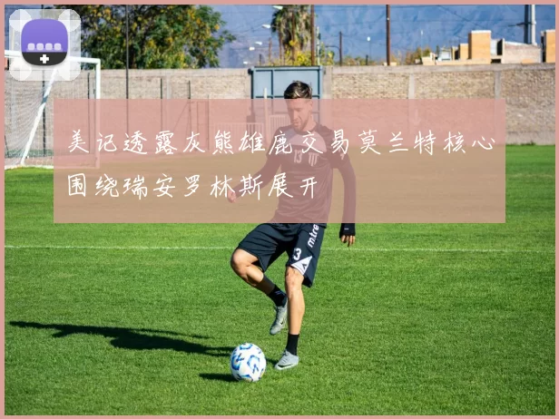 美记透露灰熊雄鹿交易莫兰特核心围绕瑞安罗林斯展开