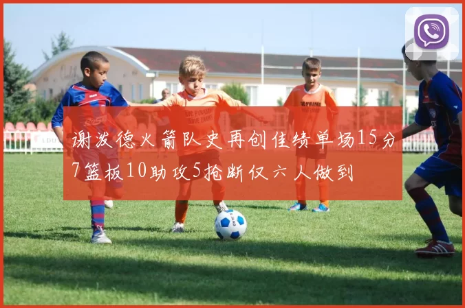 谢泼德火箭队史再创佳绩单场15分7篮板10助攻5抢断仅六人做到