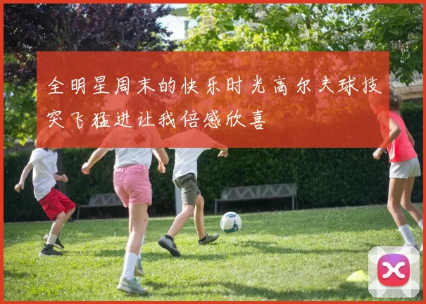 全明星周末的快乐时光高尔夫球技突飞猛进让我倍感欣喜