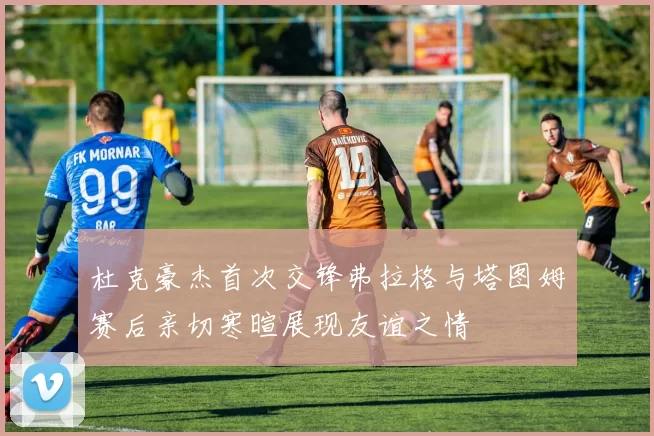 杜克豪杰首次交锋弗拉格与塔图姆赛后亲切寒暄展现友谊之情