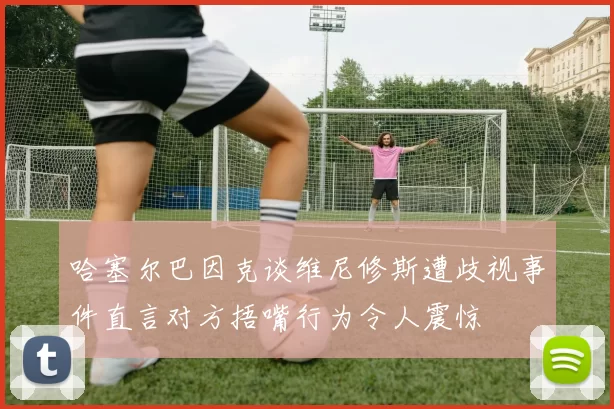 哈塞尔巴因克谈维尼修斯遭歧视事件直言对方捂嘴行为令人震惊