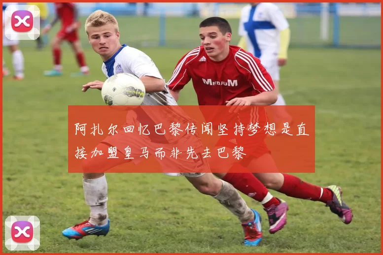 阿扎尔回忆巴黎传闻坚持梦想是直接加盟皇马而非先去巴黎