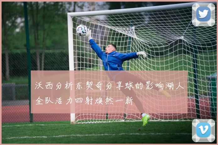 沃西分析东契奇分享球的影响湖人全队活力四射焕然一新