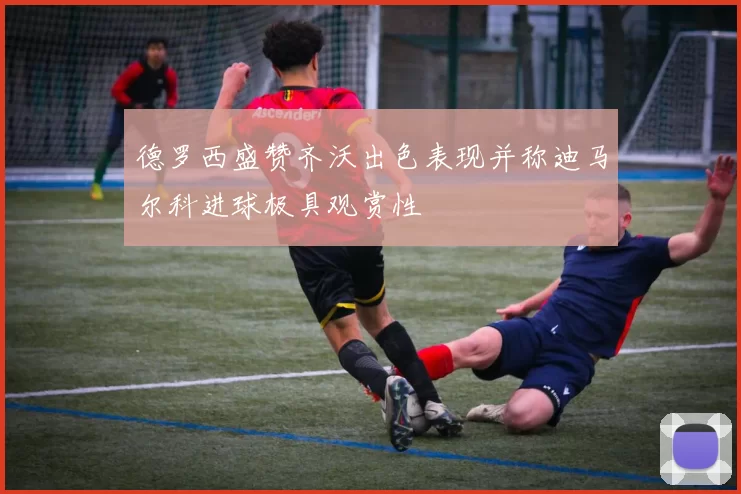 德罗西盛赞齐沃出色表现并称迪马尔科进球极具观赏性
