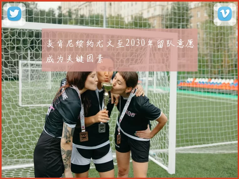 麦肯尼续约尤文至2030年留队意愿成为关键因素