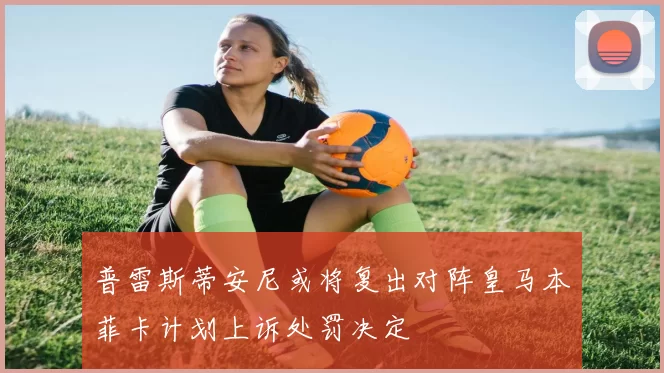 普雷斯蒂安尼或将复出对阵皇马本菲卡计划上诉处罚决定