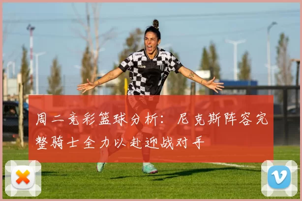 周二竞彩篮球分析：尼克斯阵容完整骑士全力以赴迎战对手