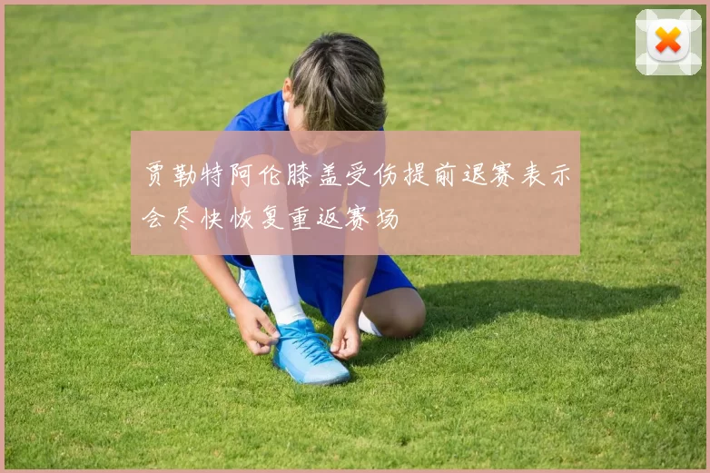 贾勒特阿伦膝盖受伤提前退赛表示会尽快恢复重返赛场