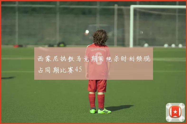 西蒙尼执教马竞期间绝杀时刻频现占同期比赛45