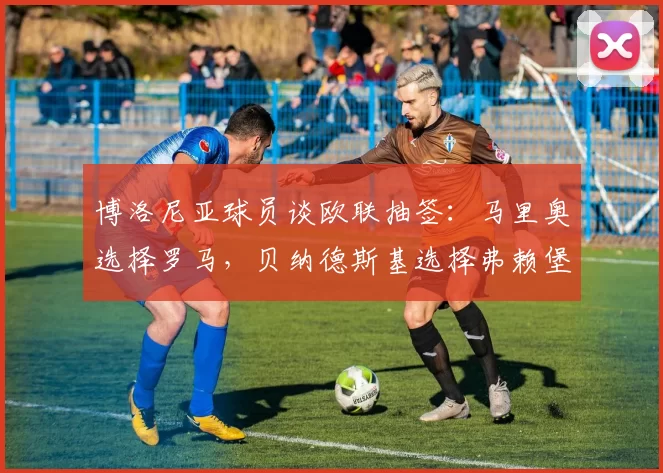 博洛尼亚球员谈欧联抽签：马里奥选择罗马，贝纳德斯基选择弗赖堡