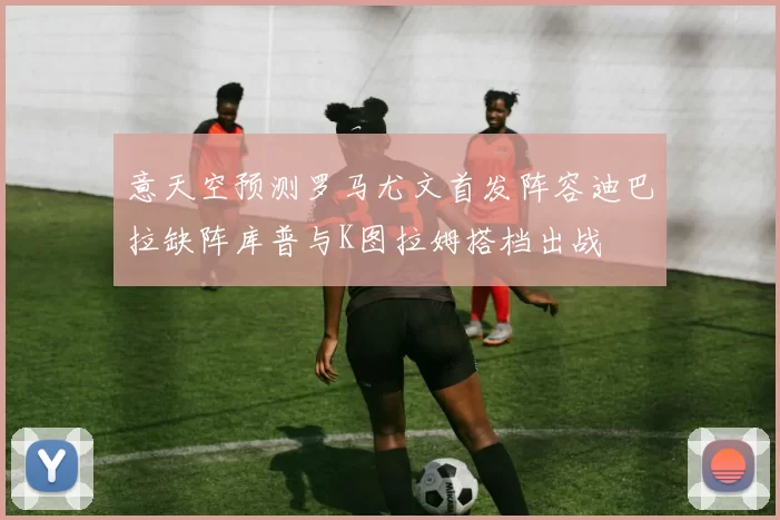 意天空预测罗马尤文首发阵容迪巴拉缺阵库普与K图拉姆搭档出战
