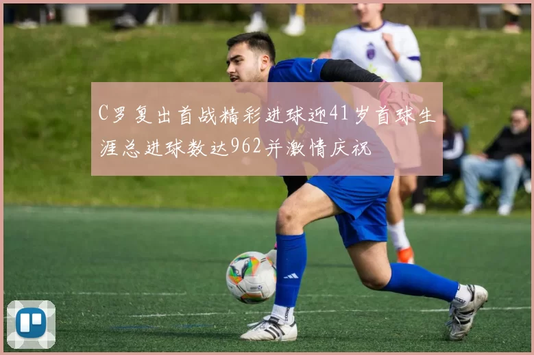 C罗复出首战精彩进球迎41岁首球生涯总进球数达962并激情庆祝