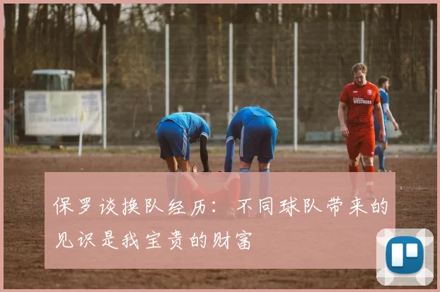 保罗谈换队经历：不同球队带来的见识是我宝贵的财富