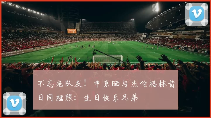 不忘老队友！申京晒与杰伦格林昔日同框照：生日快乐兄弟
