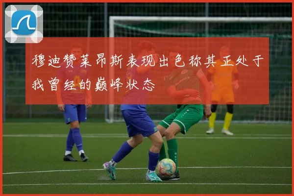 穆迪赞莱昂斯表现出色称其正处于我曾经的巅峰状态